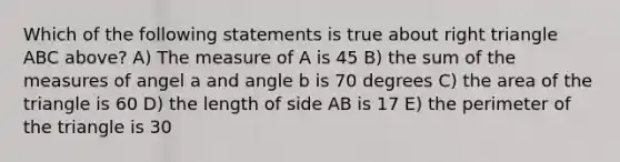 Which of the following statements is true about right triangle ABC above? A) The measure of A is 45 B) the sum of the measures of angel a and angle b is 70 degrees C) the area of the triangle is 60 D) the length of side AB is 17 E) the perimeter of the triangle is 30