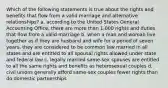 Which of the following statements is true about the rights and benefits that flow from a valid marriage and alternative relationships? a. according to the United States General Accounting Office, there are more than 1,000 rights and duties that flow from a valid marriage b. when a man and woman live together as if they are husband and wife for a period of seven years, they are considered to be common law married in all states and are entitled to all spousal rights allowed under state and federal law c. legally married same-sex spouses are entitled to all the same rights and benefits as heterosexual couples d. civil unions generally afford same-sex couples fewer rights than do domestic partnerships