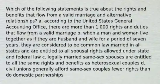 Which of the following statements is true about the rights and benefits that flow from a valid marriage and alternative relationships? a. according to the United States General Accounting Office, there are more than 1,000 rights and duties that flow from a valid marriage b. when a man and woman live together as if they are husband and wife for a period of seven years, they are considered to be common law married in all states and are entitled to all spousal rights allowed under state and federal law c. legally married same-sex spouses are entitled to all the same rights and benefits as heterosexual couples d. civil unions generally afford same-sex couples fewer rights than do domestic partnerships