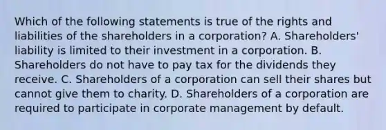 Which of the following statements is true of the rights and liabilities of the shareholders in a corporation? A. Shareholders' liability is limited to their investment in a corporation. B. Shareholders do not have to pay tax for the dividends they receive. C. Shareholders of a corporation can sell their shares but cannot give them to charity. D. Shareholders of a corporation are required to participate in corporate management by default.