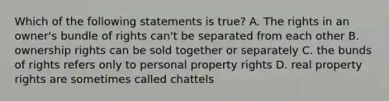 Which of the following statements is true? A. The rights in an owner's bundle of rights can't be separated from each other B. ownership rights can be sold together or separately C. the bunds of rights refers only to personal property rights D. real property rights are sometimes called chattels