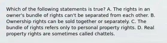 Which of the following statements is true? A. The rights in an owner's bundle of rights can't be separated from each other. B. Ownership rights can be sold together or separately. C. The bundle of rights refers only to personal property rights. D. Real property rights are sometimes called chattels.