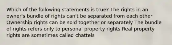 Which of the following statements is true? The rights in an owner's bundle of rights can't be separated from each other Ownership rights can be sold together or separately The bundle of rights refers only to personal property rights Real property rights are sometimes called chattels