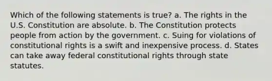 Which of the following statements is true? a. The rights in the U.S. Constitution are absolute. b. The Constitution protects people from action by the government. c. Suing for violations of constitutional rights is a swift and inexpensive process. d. States can take away federal constitutional rights through state statutes.