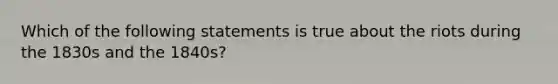 Which of the following statements is true about the riots during the 1830s and the 1840s?