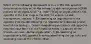 Which of the following statements is true of the risk appetite determination step within the enterprise risk management (ERM) process of an organization? a. Determining an organization's risk appetite is the final step in the iterative enterprise risk management process. b. Determining an organization's risk appetite involves determining the organization's desired overall level of risk taking. c. Determining an organization's risk appetite requires input from a cross-functional team to capture all the threats—or risks—to the organization. d. Determining an organization's risk appetite involves identifying the top risks and assessing risks at the inherent level.