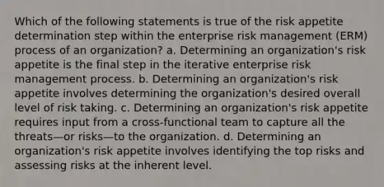 Which of the following statements is true of the risk appetite determination step within the enterprise risk management (ERM) process of an organization? a. Determining an organization's risk appetite is the final step in the iterative enterprise risk management process. b. Determining an organization's risk appetite involves determining the organization's desired overall level of risk taking. c. Determining an organization's risk appetite requires input from a cross-functional team to capture all the threats—or risks—to the organization. d. Determining an organization's risk appetite involves identifying the top risks and assessing risks at the inherent level.