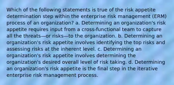 Which of the following statements is true of the risk appetite determination step within the enterprise risk management (ERM) process of an organization? a. Determining an organization's risk appetite requires input from a cross-functional team to capture all the threats—or risks—to the organization. b. Determining an organization's risk appetite involves identifying the top risks and assessing risks at the inherent level. c. Determining an organization's risk appetite involves determining the organization's desired overall level of risk taking. d. Determining an organization's risk appetite is the final step in the iterative enterprise risk management process.