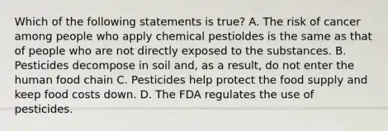 Which of the following statements is true? A. The risk of cancer among people who apply chemical pestioldes is the same as that of people who are not directly exposed to the substances. B. Pesticides decompose in soil and, as a result, do not enter the human food chain C. Pesticides help protect the food supply and keep food costs down. D. The FDA regulates the use of pesticides.