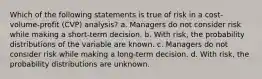 Which of the following statements is true of risk in a cost-volume-profit (CVP) analysis? a. Managers do not consider risk while making a short-term decision. b. With risk, the probability distributions of the variable are known. c. Managers do not consider risk while making a long-term decision. d. With risk, the probability distributions are unknown.