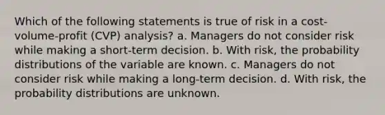 Which of the following statements is true of risk in a cost-volume-profit (CVP) analysis? a. Managers do not consider risk while making a short-term decision. b. With risk, the probability distributions of the variable are known. c. Managers do not consider risk while making a long-term decision. d. With risk, the probability distributions are unknown.