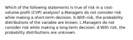 Which of the following statements is true of risk in a cost-volume-profit (CVP) analysis? a.Managers do not consider risk while making a short-term decision. b.With risk, the probability distributions of the variable are known. c.Managers do not consider risk while making a long-term decision. d.With risk, the probability distributions are unknown.