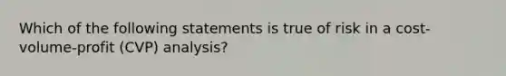 Which of the following statements is true of risk in a cost-volume-profit (CVP) analysis?