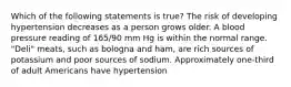 Which of the following statements is true? The risk of developing hypertension decreases as a person grows older. A blood pressure reading of 165/90 mm Hg is within the normal range. "Deli" meats, such as bologna and ham, are rich sources of potassium and poor sources of sodium. Approximately one-third of adult Americans have hypertension