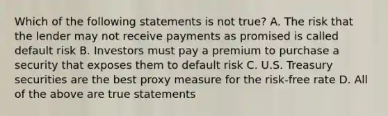 Which of the following statements is not true? A. The risk that the lender may not receive payments as promised is called default risk B. Investors must pay a premium to purchase a security that exposes them to default risk C. U.S. Treasury securities are the best proxy measure for the risk-free rate D. All of the above are true statements