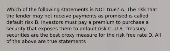 Which of the following statements is NOT true? A. The risk that the lender may not receive payments as promised is called default risk B. Investors must pay a premium to purchase a security that exposes them to default risk C. U.S. Treasury securities are the best proxy measure for the risk free rate D. All of the above are true statements