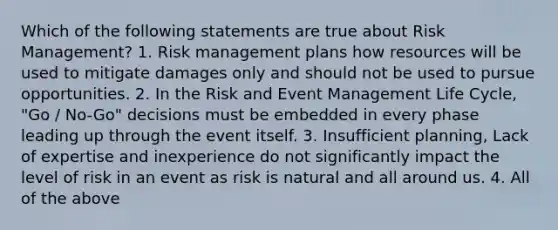 Which of the following statements are true about Risk Management? 1. Risk management plans how resources will be used to mitigate damages only and should not be used to pursue opportunities. 2. In the Risk and Event Management Life Cycle, "Go / No-Go" decisions must be embedded in every phase leading up through the event itself. 3. Insufficient planning, Lack of expertise and inexperience do not significantly impact the level of risk in an event as risk is natural and all around us. 4. All of the above