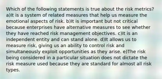 Which of the following statements is true about the risk metrics? a)It is a system of related measures that help us measure the emotional aspects of risk. b)It is important but not critical because enterprises have alternative measures to see whether they have reached risk management objectives. c)It is an independent entity and can stand alone. d)It allows us to measure risk, giving us an ability to control risk and simultaneously exploit opportunities as they arise. e)The risk being considered in a particular situation does not dictate the risk measure used because they are standard for almost all risk types.