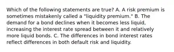 Which of the following statements are true? A. A risk premium is sometimes mistakenly called a "liquidity premium." B. The demand for a bond declines when it becomes less liquid, increasing the interest rate spread between it and relatively more liquid bonds. C. The differences in bond interest rates reflect differences in both default risk and liquidity.