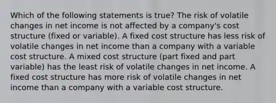 Which of the following statements is true? The risk of volatile changes in net income is not affected by a company's cost structure (fixed or variable). A fixed cost structure has less risk of volatile changes in net income than a company with a variable cost structure. A mixed cost structure (part fixed and part variable) has the least risk of volatile changes in net income. A fixed cost structure has more risk of volatile changes in net income than a company with a variable cost structure.