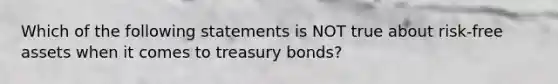 Which of the following statements is NOT true about risk-free assets when it comes to treasury bonds?