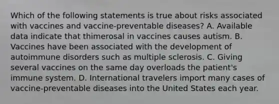 Which of the following statements is true about risks associated with vaccines and vaccine-preventable diseases? A. Available data indicate that thimerosal in vaccines causes autism. B. Vaccines have been associated with the development of autoimmune disorders such as multiple sclerosis. C. Giving several vaccines on the same day overloads the patient's immune system. D. International travelers import many cases of vaccine-preventable diseases into the United States each year.