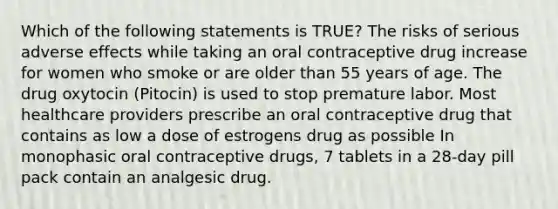 Which of the following statements is TRUE? The risks of serious adverse effects while taking an oral contraceptive drug increase for women who smoke or are older than 55 years of age. The drug oxytocin (Pitocin) is used to stop premature labor. Most healthcare providers prescribe an oral contraceptive drug that contains as low a dose of estrogens drug as possible In monophasic oral contraceptive drugs, 7 tablets in a 28-day pill pack contain an analgesic drug.