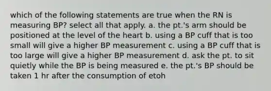 which of the following statements are true when the RN is measuring BP? select all that apply. a. the pt.'s arm should be positioned at the level of the heart b. using a BP cuff that is too small will give a higher BP measurement c. using a BP cuff that is too large will give a higher BP measurement d. ask the pt. to sit quietly while the BP is being measured e. the pt.'s BP should be taken 1 hr after the consumption of etoh