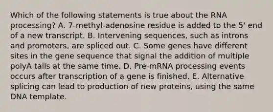 Which of the following statements is true about the RNA processing? A. 7-methyl-adenosine residue is added to the 5' end of a new transcript. B. Intervening sequences, such as introns and promoters, are spliced out. C. Some genes have different sites in the gene sequence that signal the addition of multiple polyA tails at the same time. D. Pre-mRNA processing events occurs after transcription of a gene is finished. E. Alternative splicing can lead to production of new proteins, using the same DNA template.