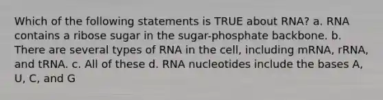 Which of the following statements is TRUE about RNA? a. RNA contains a ribose sugar in the sugar-phosphate backbone. b. There are several types of RNA in the cell, including mRNA, rRNA, and tRNA. c. All of these d. RNA nucleotides include the bases A, U, C, and G