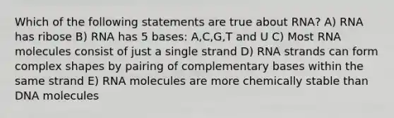 Which of the following statements are true about RNA? A) RNA has ribose B) RNA has 5 bases: A,C,G,T and U C) Most RNA molecules consist of just a single strand D) RNA strands can form complex shapes by pairing of complementary bases within the same strand E) RNA molecules are more chemically stable than DNA molecules