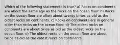 Which of the following statements is true? a) Rocks on continents are about the same age as the rocks on the ocean floor. b) Rocks on the ocean floor are often about twenty times as old as the oldest rocks on continents. c) Rocks on continents are in general older than rocks on the ocean floor. d) The oldest rocks on continents are about twice as old as the oldest rocks on the ocean floor. e) The oldest rocks on the ocean floor are about twice as old as the oldest rocks on continents.