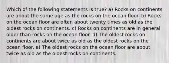 Which of the following statements is true? a) Rocks on continents are about the same age as the rocks on the ocean floor. b) Rocks on the ocean floor are often about twenty times as old as the oldest rocks on continents. c) Rocks on continents are in general older than rocks on the ocean floor. d) The oldest rocks on continents are about twice as old as the oldest rocks on the ocean floor. e) The oldest rocks on the ocean floor are about twice as old as the oldest rocks on continents.