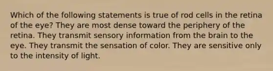 Which of the following statements is true of rod cells in the retina of the eye? They are most dense toward the periphery of the retina. They transmit sensory information from the brain to the eye. They transmit the sensation of color. They are sensitive only to the intensity of light.