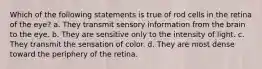 Which of the following statements is true of rod cells in the retina of the eye? a. They transmit sensory information from the brain to the eye. b. They are sensitive only to the intensity of light. c. They transmit the sensation of color. d. They are most dense toward the periphery of the retina.