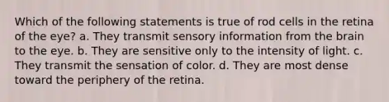 Which of the following statements is true of rod cells in the retina of the eye? a. They transmit sensory information from the brain to the eye. b. They are sensitive only to the intensity of light. c. They transmit the sensation of color. d. They are most dense toward the periphery of the retina.