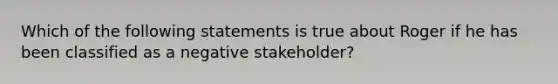 Which of the following statements is true about Roger if he has been classified as a negative stakeholder?