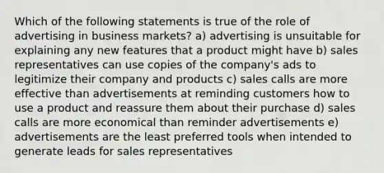 Which of the following statements is true of the role of advertising in business markets? a) advertising is unsuitable for explaining any new features that a product might have b) sales representatives can use copies of the company's ads to legitimize their company and products c) sales calls are more effective than advertisements at reminding customers how to use a product and reassure them about their purchase d) sales calls are more economical than reminder advertisements e) advertisements are the least preferred tools when intended to generate leads for sales representatives