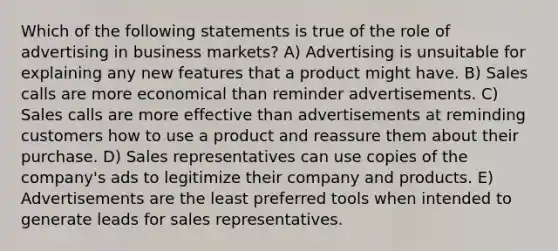 Which of the following statements is true of the role of advertising in business markets? A) Advertising is unsuitable for explaining any new features that a product might have. B) Sales calls are more economical than reminder advertisements. C) Sales calls are more effective than advertisements at reminding customers how to use a product and reassure them about their purchase. D) Sales representatives can use copies of the company's ads to legitimize their company and products. E) Advertisements are the least preferred tools when intended to generate leads for sales representatives.