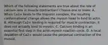 Which of the following statements are true about the role of calcium ions in muscle contraction? Choose one or more: A. When Ca2+ binds to the troponin complex, the resulting conformational change allows the myosin head to bind to actin. B. Although Ca2+ binding is required for muscle contraction, it does not actually bind to myosin. C. Calcium binding is an essential first step in the actin-myosin reaction cycle. D. A local depletion of Ca2+ would cause the perpetual contraction of the muscle.