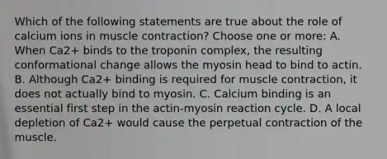 Which of the following statements are true about the role of calcium ions in muscle contraction? Choose one or more: A. When Ca2+ binds to the troponin complex, the resulting conformational change allows the myosin head to bind to actin. B. Although Ca2+ binding is required for muscle contraction, it does not actually bind to myosin. C. Calcium binding is an essential first step in the actin-myosin reaction cycle. D. A local depletion of Ca2+ would cause the perpetual contraction of the muscle.