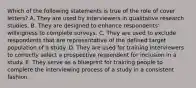 Which of the following statements is true of the role of cover letters? A. They are used by interviewers in qualitative research studies. B. They are designed to enhance respondents' willingness to complete surveys. C. They are used to exclude respondents that are representative of the defined target population of a study. D. They are used for training interviewers to correctly select a prospective respondent for inclusion in a study. E. They serve as a blueprint for training people to complete the interviewing process of a study in a consistent fashion.