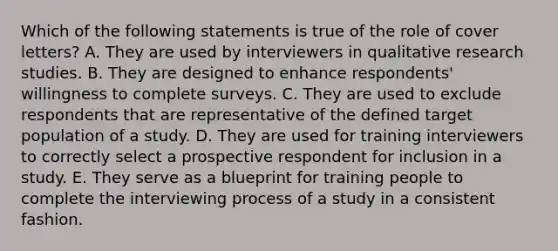 Which of the following statements is true of the role of cover letters? A. They are used by interviewers in qualitative research studies. B. They are designed to enhance respondents' willingness to complete surveys. C. They are used to exclude respondents that are representative of the defined target population of a study. D. They are used for training interviewers to correctly select a prospective respondent for inclusion in a study. E. They serve as a blueprint for training people to complete the interviewing process of a study in a consistent fashion.