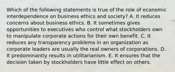 Which of the following statements is true of the role of economic interdependence on business ethics and society? A. It reduces concerns about business ethics. B. It sometimes gives opportunities to executives who control what stockholders own to manipulate corporate actions for their own benefit. C. It reduces any transparency problems in an organization as corporate leaders are usually the real owners of corporations. D. It predominantly results in utilitarianism. E. It ensures that the decision taken by stockholders have little effect on others.