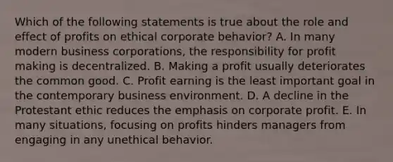 Which of the following statements is true about the role and effect of profits on ethical corporate behavior? A. In many modern business corporations, the responsibility for profit making is decentralized. B. Making a profit usually deteriorates the common good. C. Profit earning is the least important goal in the contemporary business environment. D. A decline in the Protestant ethic reduces the emphasis on corporate profit. E. In many situations, focusing on profits hinders managers from engaging in any unethical behavior.