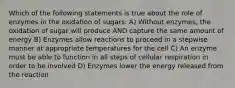 Which of the following statements is true about the role of enzymes in the oxidation of sugars: A) Without enzymes, the oxidation of sugar will produce AND capture the same amount of energy B) Enzymes allow reactions to proceed in a stepwise manner at appropriate temperatures for the cell C) An enzyme must be able to function in all steps of cellular respiration in order to be involved D) Enzymes lower the energy released from the reaction