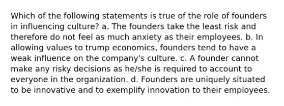 Which of the following statements is true of the role of founders in influencing culture? a. The founders take the least risk and therefore do not feel as much anxiety as their employees. b. In allowing values to trump economics, founders tend to have a weak influence on the company's culture. c. A founder cannot make any risky decisions as he/she is required to account to everyone in the organization. d. Founders are uniquely situated to be innovative and to exemplify innovation to their employees.