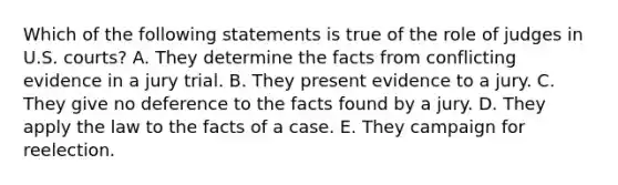 Which of the following statements is true of the role of judges in U.S. courts? A. They determine the facts from conflicting evidence in a jury trial. B. They present evidence to a jury. C. They give no deference to the facts found by a jury. D. They apply the law to the facts of a case. E. They campaign for reelection.