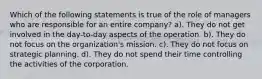 Which of the following statements is true of the role of managers who are responsible for an entire company? a). They do not get involved in the day-to-day aspects of the operation. b). They do not focus on the organization's mission. c). They do not focus on strategic planning. d). They do not spend their time controlling the activities of the corporation.