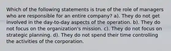 Which of the following statements is true of the role of managers who are responsible for an entire company? a). They do not get involved in the day-to-day aspects of the operation. b). They do not focus on the organization's mission. c). They do not focus on strategic planning. d). They do not spend their time controlling the activities of the corporation.